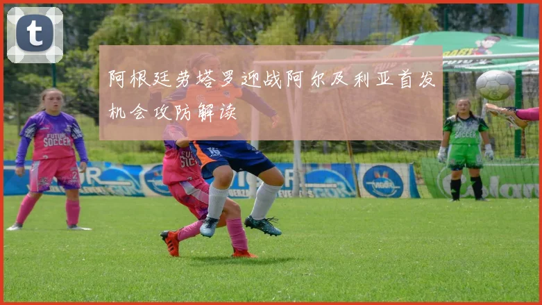 阿根廷劳塔罗迎战阿尔及利亚首发机会攻防解读