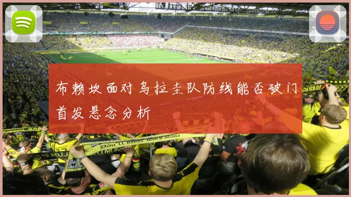 布赖坎面对乌拉圭队防线能否破门首发悬念分析