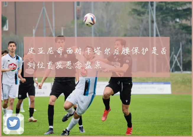 皮亚尼奇面对卡塔尔后腰保护是否到位首发悬念盘点