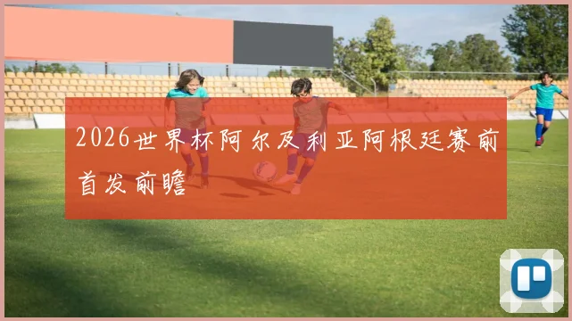 2026世界杯阿尔及利亚阿根廷赛前首发前瞻
