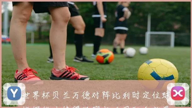 世界杯贝兰万德对阵比利时定位球指挥能力值得观察与后卫配合效果