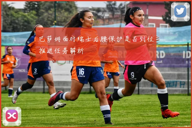 巴萨姆面对瑞士后腰保护是否到位推进任务解析