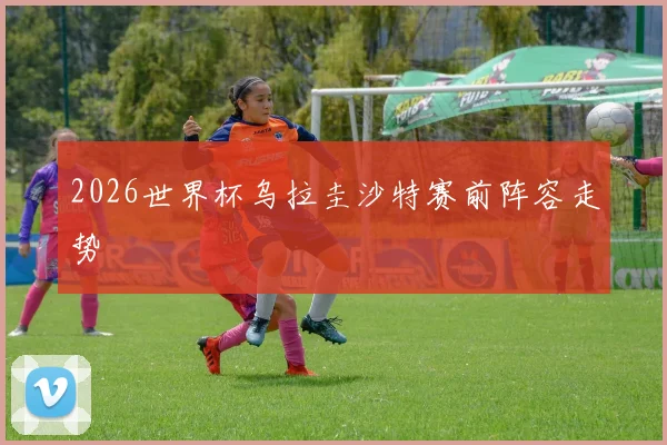 2026世界杯乌拉圭沙特赛前阵容走势