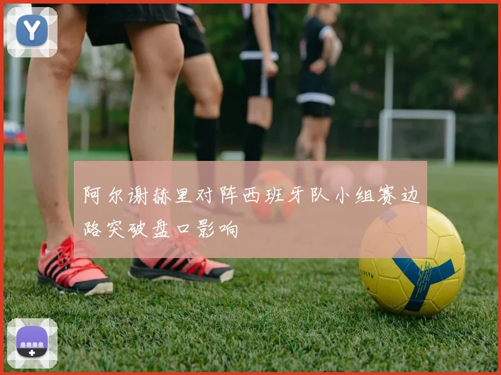 阿尔谢赫里对阵西班牙队小组赛边路突破盘口影响