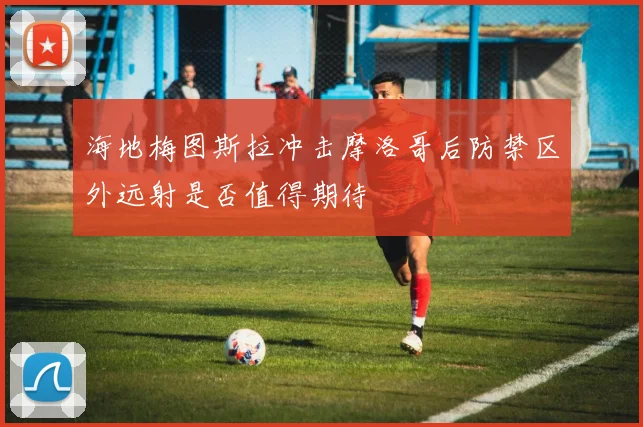 海地梅图斯拉冲击摩洛哥后防禁区外远射是否值得期待