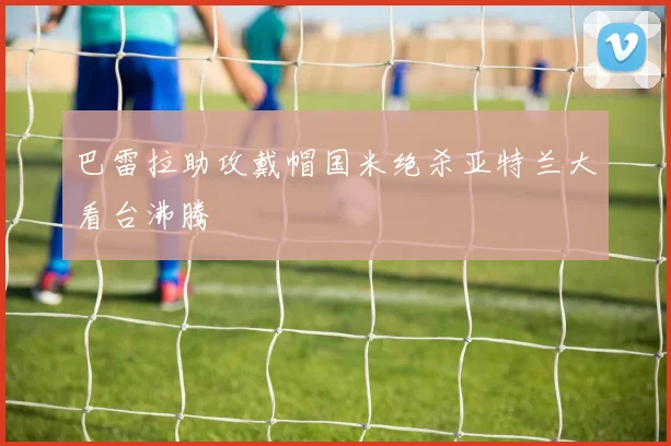 巴雷拉助攻戴帽国米绝杀亚特兰大看台沸腾