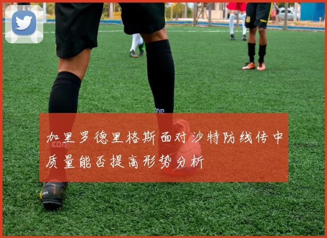 加里罗德里格斯面对沙特防线传中质量能否提高形势分析