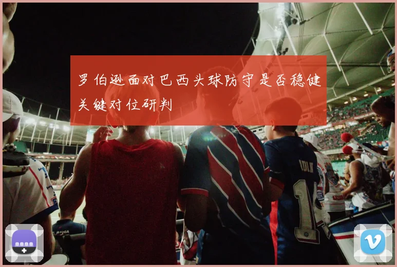 罗伯逊面对巴西头球防守是否稳健关键对位研判