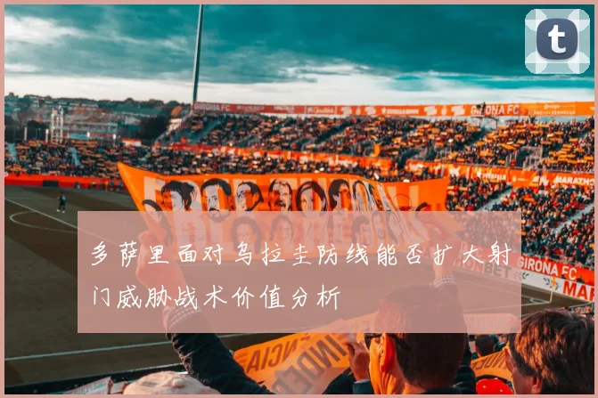 多萨里面对乌拉圭防线能否扩大射门威胁战术价值分析