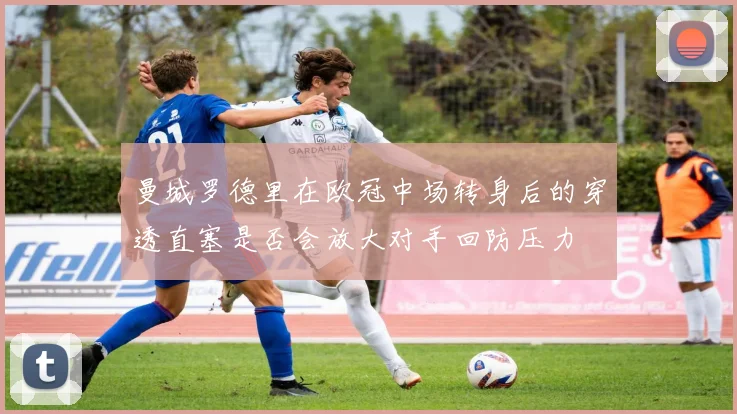 曼城罗德里在欧冠中场转身后的穿透直塞是否会放大对手回防压力