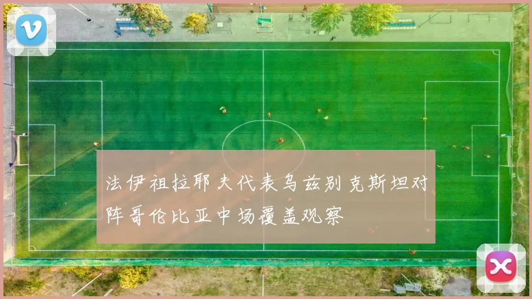 法伊祖拉耶夫代表乌兹别克斯坦对阵哥伦比亚中场覆盖观察