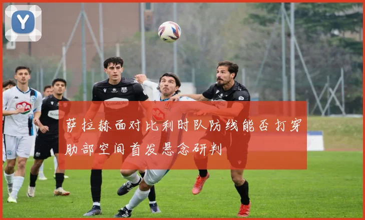 萨拉赫面对比利时队防线能否打穿肋部空间首发悬念研判