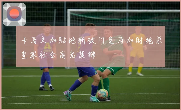卡马文加贴地斩破门皇马加时绝杀皇家社会高光集锦
