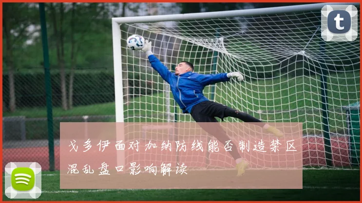 戈多伊面对加纳防线能否制造禁区混乱盘口影响解读