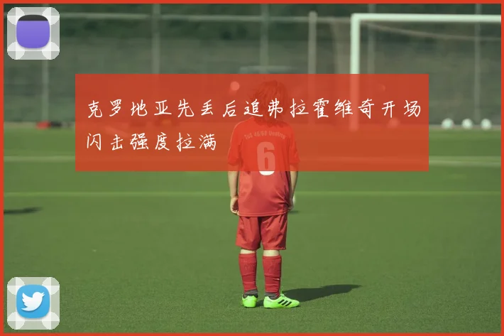 克罗地亚先丢后追弗拉霍维奇开场闪击强度拉满