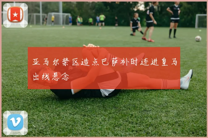 亚马尔禁区造点巴萨补时连进皇马出线悬念
