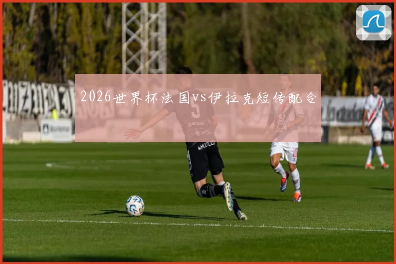 2026世界杯法国vs伊拉克短传配合