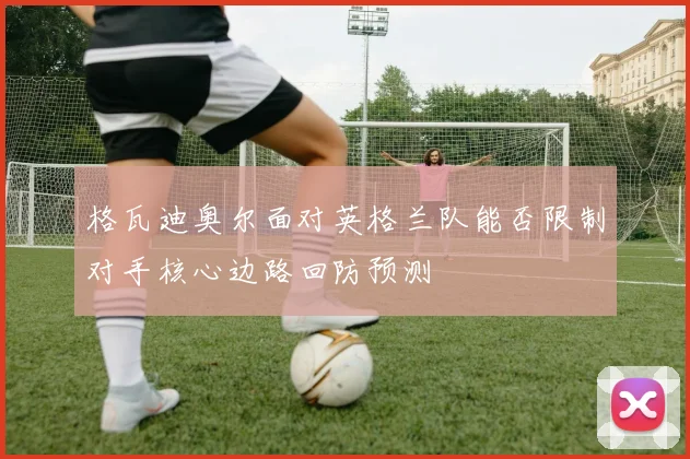 格瓦迪奥尔面对英格兰队能否限制对手核心边路回防预测