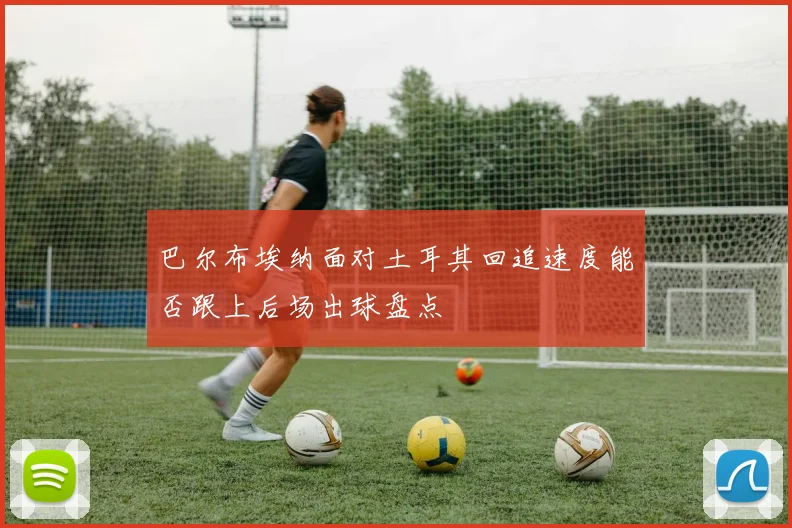 巴尔布埃纳面对土耳其回追速度能否跟上后场出球盘点