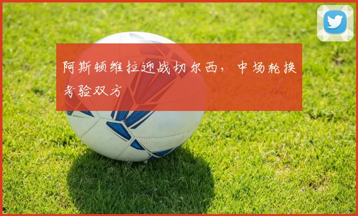 阿斯顿维拉迎战切尔西,中场轮换考验双方