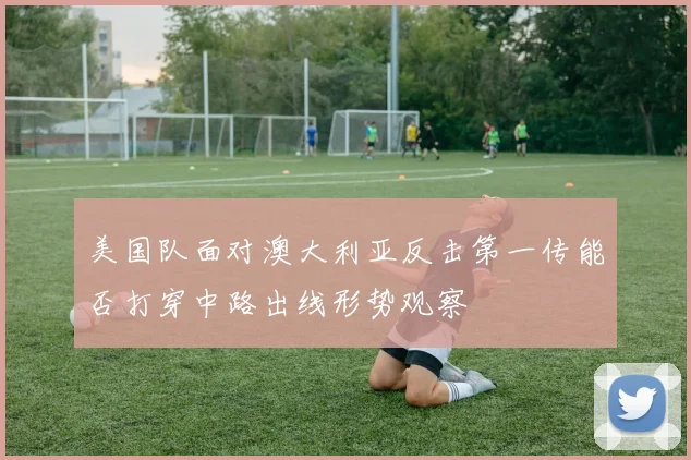 美国队面对澳大利亚反击第一传能否打穿中路出线形势观察