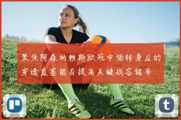 聚焦阿森纳赖斯欧冠中场转身后的穿透直塞能否提高关键战容错率