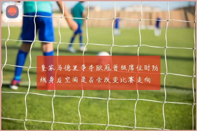 皇家马德里争夺欧冠晋级席位时防线身后空间是否会改变比赛走向