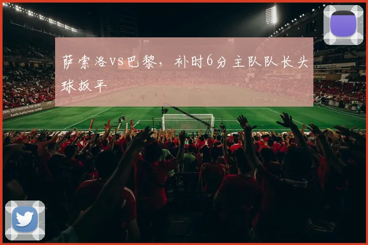 萨索洛vs巴黎，补时6分主队队长头球扳平