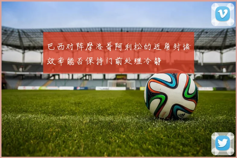 巴西对阵摩洛哥阿利松的近角封堵效率能否保持门前处理冷静