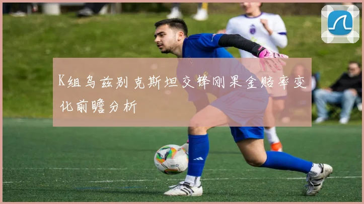 K组乌兹别克斯坦交锋刚果金赔率变化前瞻分析