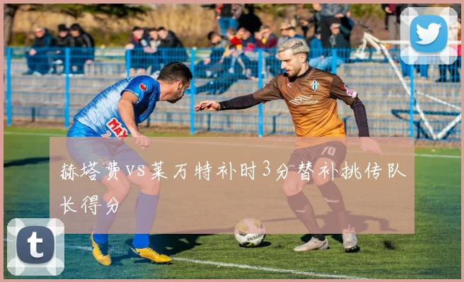 赫塔费vs莱万特补时3分替补挑传队长得分