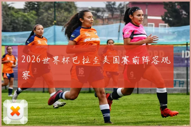 2026世界杯巴拉圭美国赛前阵容观察