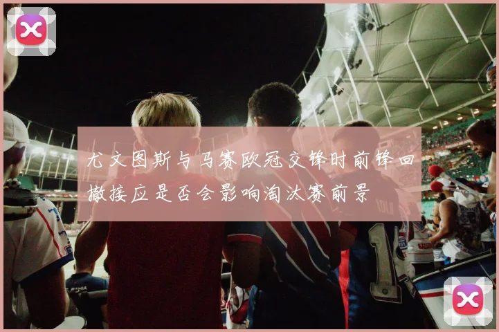 尤文图斯与马赛欧冠交锋时前锋回撤接应是否会影响淘汰赛前景