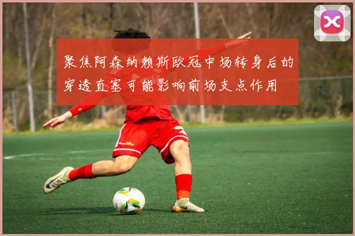 聚焦阿森纳赖斯欧冠中场转身后的穿透直塞可能影响前场支点作用