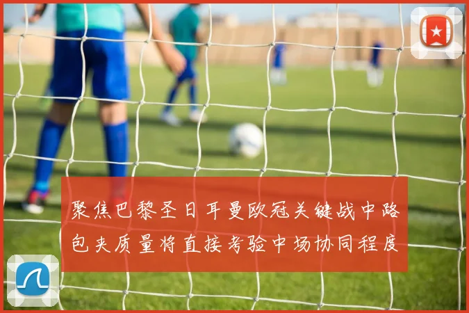 聚焦巴黎圣日耳曼欧冠关键战中路包夹质量将直接考验中场协同程度