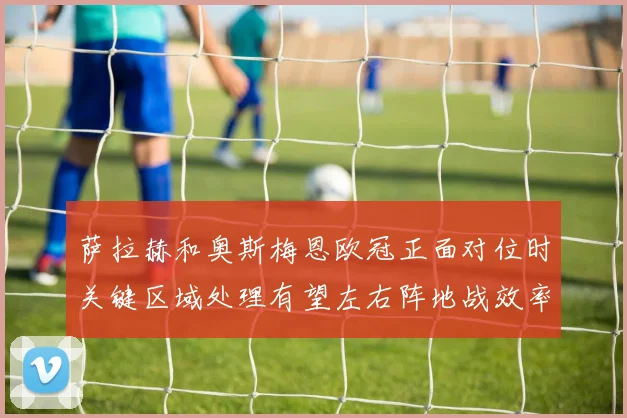 萨拉赫和奥斯梅恩欧冠正面对位时关键区域处理有望左右阵地战效率