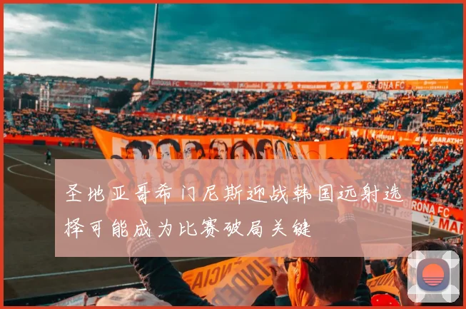 圣地亚哥希门尼斯迎战韩国远射选择可能成为比赛破局关键