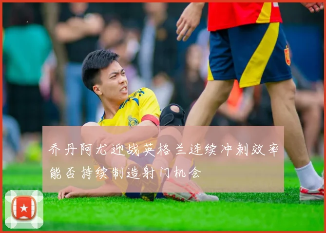 乔丹阿尤迎战英格兰连续冲刺效率能否持续制造射门机会