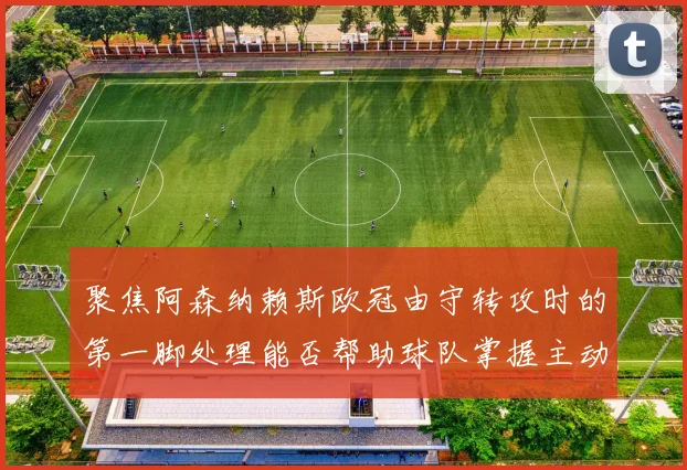 聚焦阿森纳赖斯欧冠由守转攻时的第一脚处理能否帮助球队掌握主动