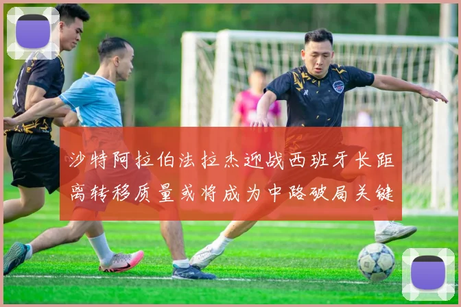 沙特阿拉伯法拉杰迎战西班牙长距离转移质量或将成为中路破局关键