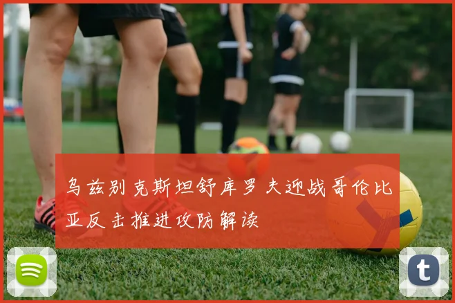 乌兹别克斯坦舒库罗夫迎战哥伦比亚反击推进攻防解读