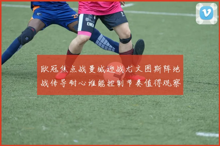 欧冠焦点战曼城迎战尤文图斯阵地战传导耐心谁能控制节奏值得观察