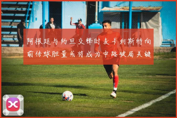 阿根廷与约旦交锋时麦卡利斯特向前传球胆量或将成为中路破局关键