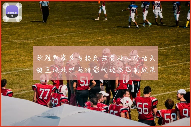 欧冠凯塞多与格列兹曼核心对话关键区域处理或将影响边路压制效果